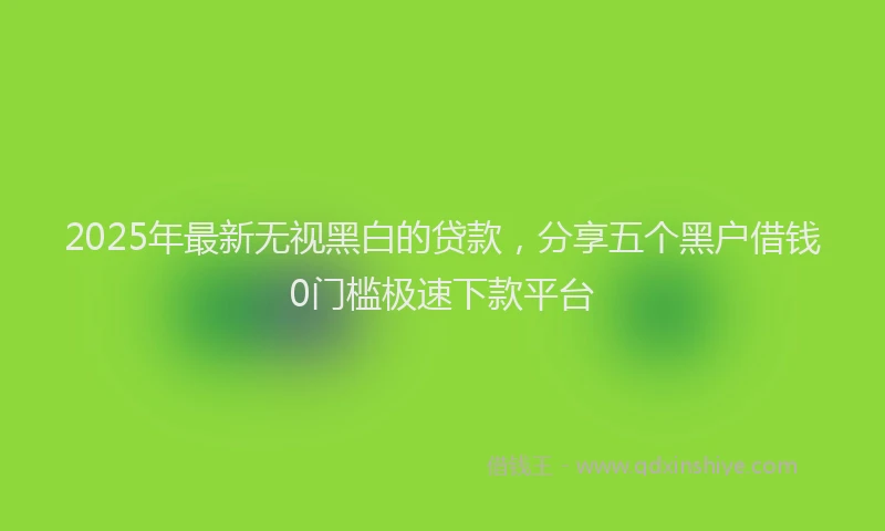 2025年最新无视黑白的贷款，分享五个黑户借钱0门槛极速下款平台