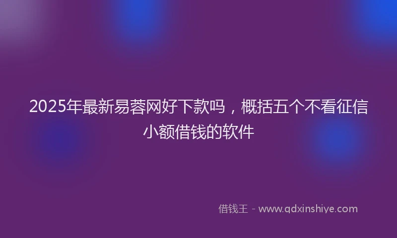 2025年最新易蓉网好下款吗，概括五个不看征信小额借钱的软件