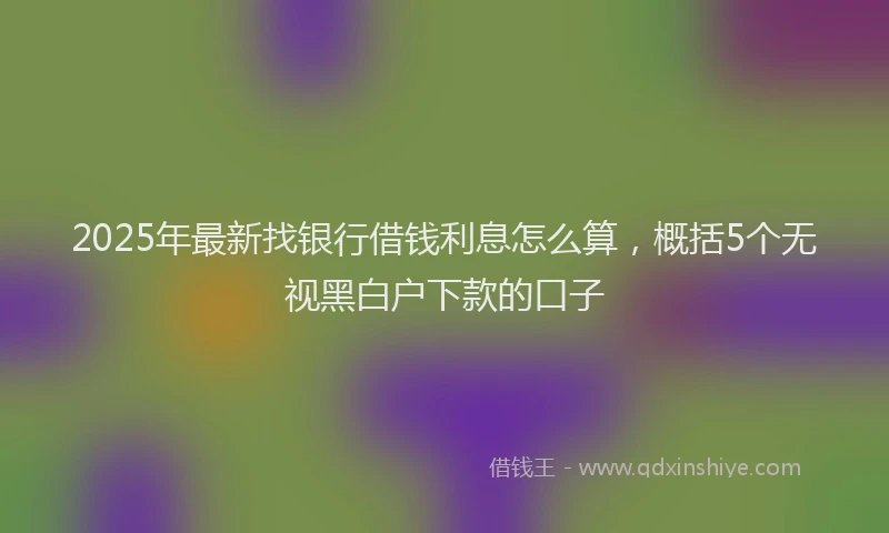 2025年最新找银行借钱利息怎么算，概括5个无视黑白户下款的口子