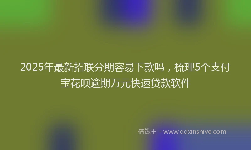 2025年最新招联分期容易下款吗，梳理5个支付宝花呗逾期万元快速贷款软件