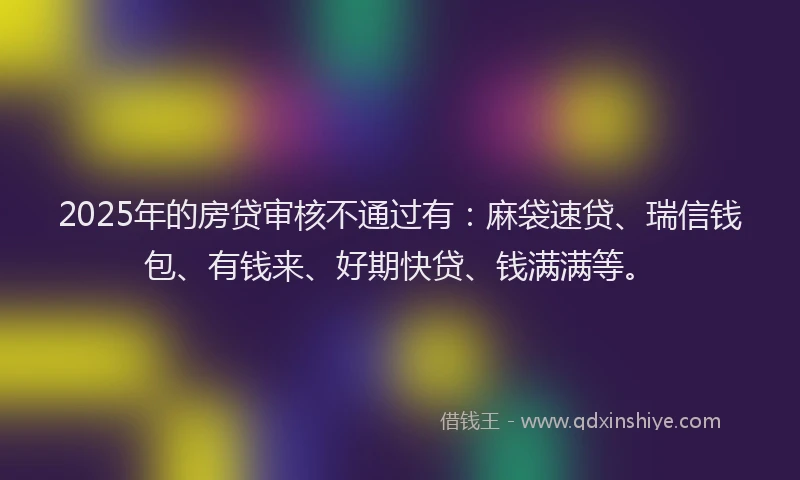2025年的房贷审核不通过有：麻袋速贷、瑞信钱包、有钱来、好期快贷、钱满满等。