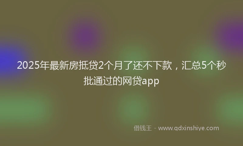 2025年最新房抵贷2个月了还不下款，汇总5个秒批通过的网贷app