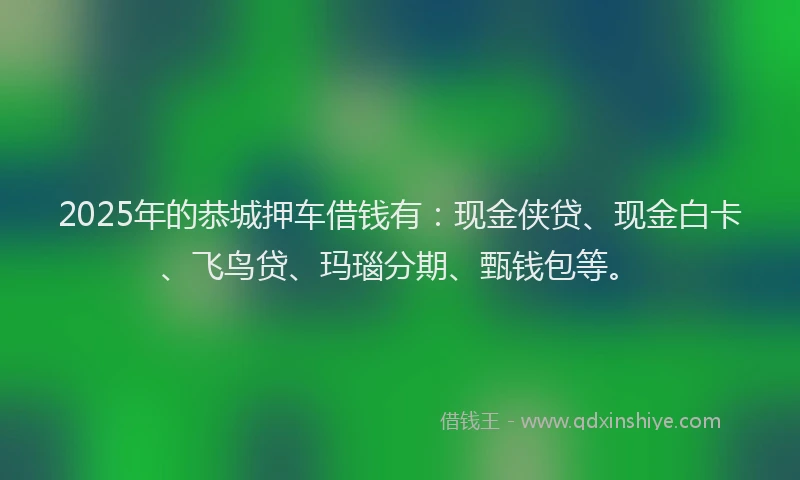 2025年的恭城押车借钱有：现金侠贷、现金白卡、飞鸟贷、玛瑙分期、甄钱包等。