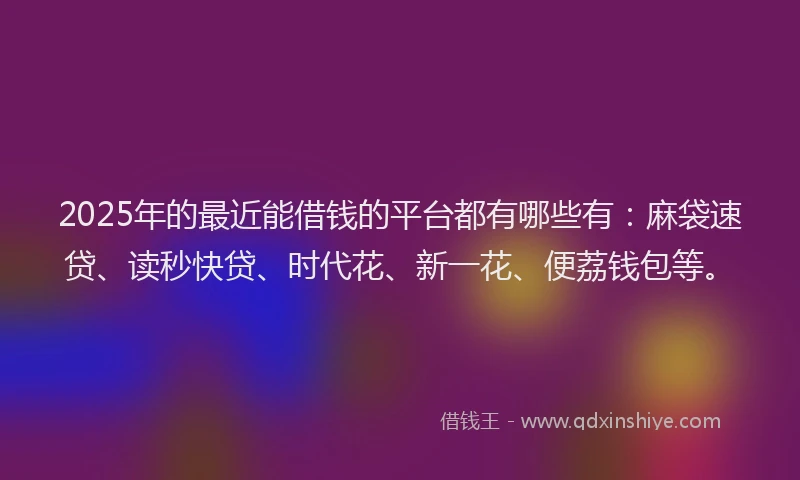 2025年的最近能借钱的平台都有哪些有：麻袋速贷、读秒快贷、时代花、新一花、便荔钱包等。