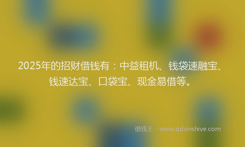2025年的招财借钱有：中益租机、钱袋速融宝、钱速达宝、口袋宝、现金易借等。