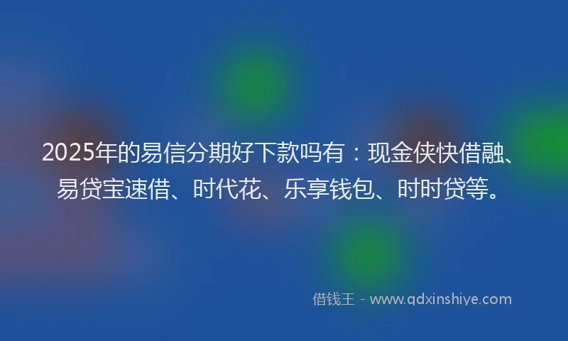 2025年的易信分期好下款吗有：现金侠快借融、易贷宝速借、时代花、乐享钱包、时时贷等。