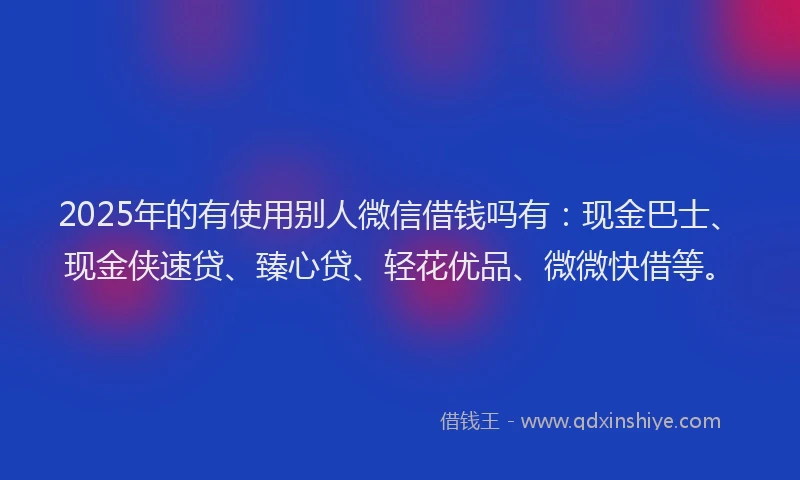 2025年的有使用别人微信借钱吗有：现金巴士、现金侠速贷、臻心贷、轻花优品、微微快借等。