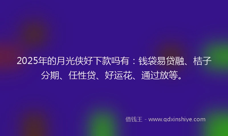 2025年的月光侠好下款吗有：钱袋易贷融、桔子分期、任性贷、好运花、通过放等。