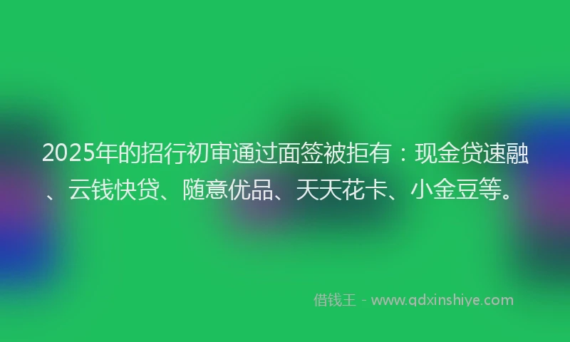 2025年的招行初审通过面签被拒有：现金贷速融、云钱快贷、随意优品、天天花卡、小金豆等。
