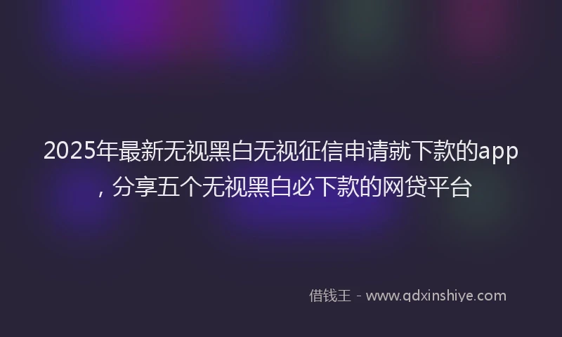2025年最新无视黑白无视征信申请就下款的app，分享五个无视黑白必下款的网贷平台