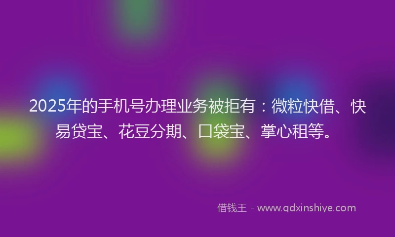 2025年的手机号办理业务被拒有：微粒快借、快易贷宝、花豆分期、口袋宝、掌心租等。