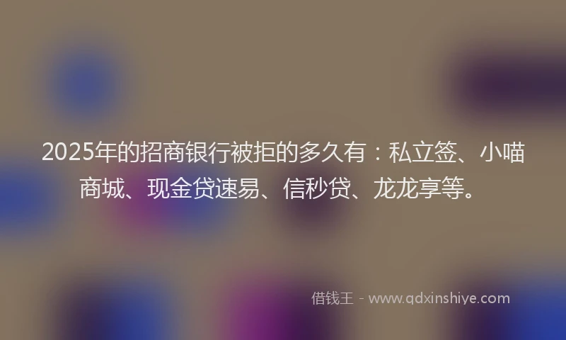 2025年的招商银行被拒的多久有：私立签、小喵商城、现金贷速易、信秒贷、龙龙享等。