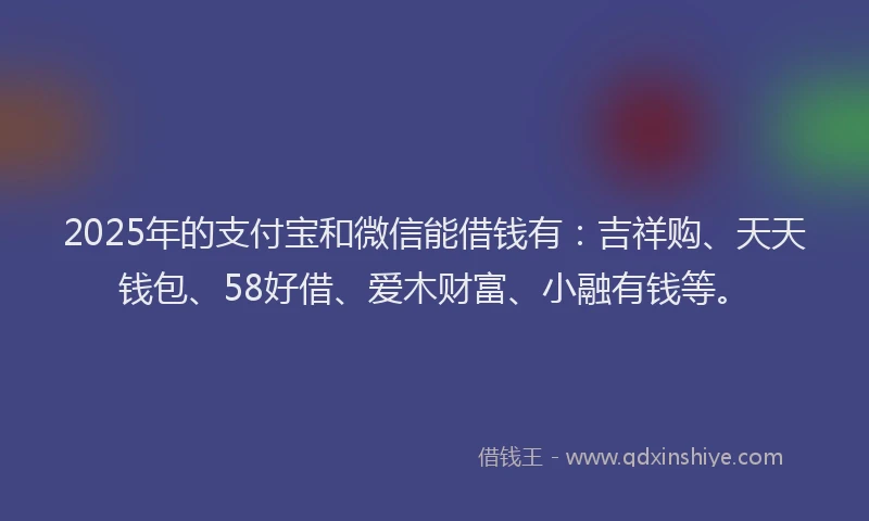 2025年的支付宝和微信能借钱有：吉祥购、天天钱包、58好借、爱木财富、小融有钱等。