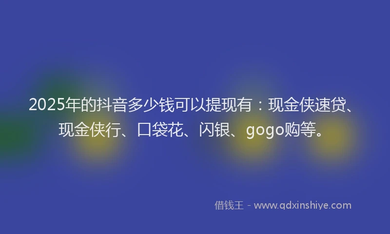 2025年的抖音多少钱可以提现有：现金侠速贷、现金侠行、口袋花、闪银、gogo购等。