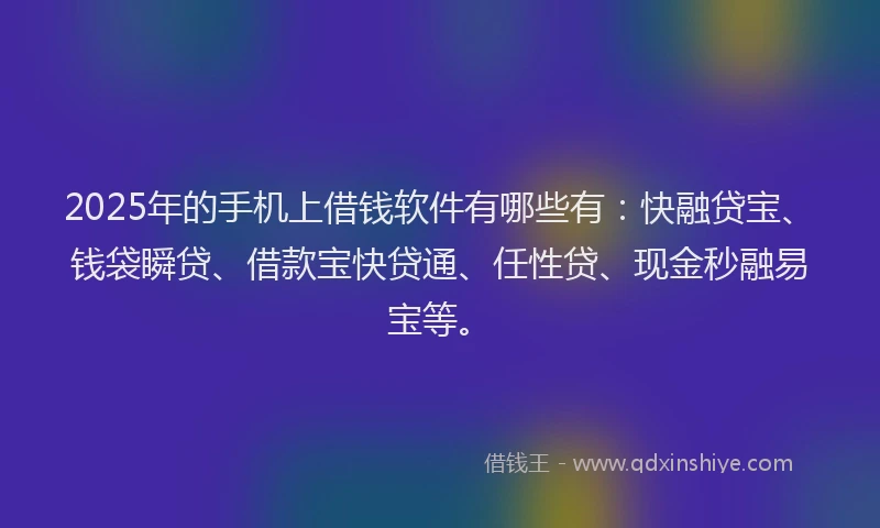 2025年的手机上借钱软件有哪些有：快融贷宝、钱袋瞬贷、借款宝快贷通、任性贷、现金秒融易宝等。