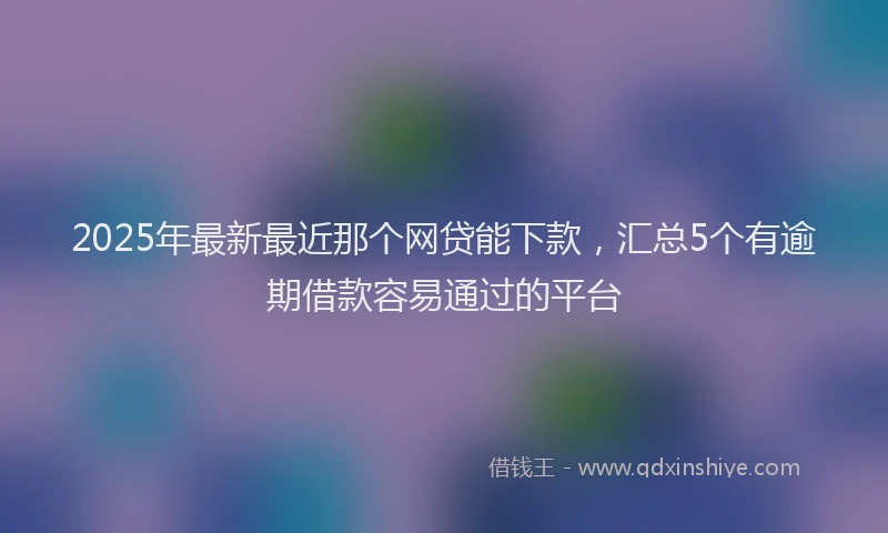 2025年最新最近那个网贷能下款，汇总5个有逾期借款容易通过的平台