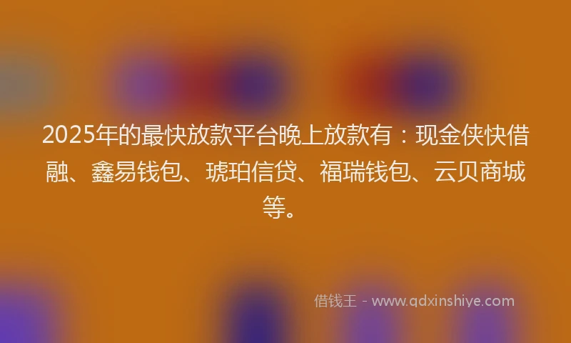 2025年的最快放款平台晚上放款有：现金侠快借融、鑫易钱包、琥珀信贷、福瑞钱包、云贝商城等。