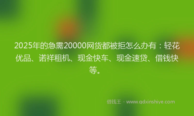 2025年的急需20000网货都被拒怎么办有：轻花优品、诺祥租机、现金快车、现金速贷、借钱快等。