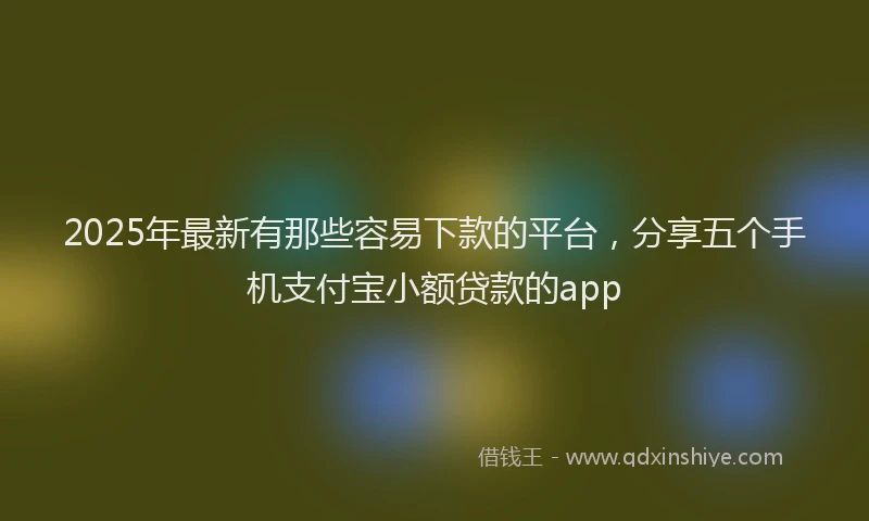 2025年最新有那些容易下款的平台，分享五个手机支付宝小额贷款的app