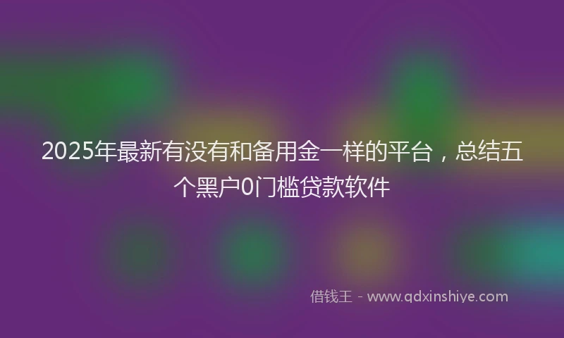 2025年最新有没有和备用金一样的平台，总结五个黑户0门槛贷款软件