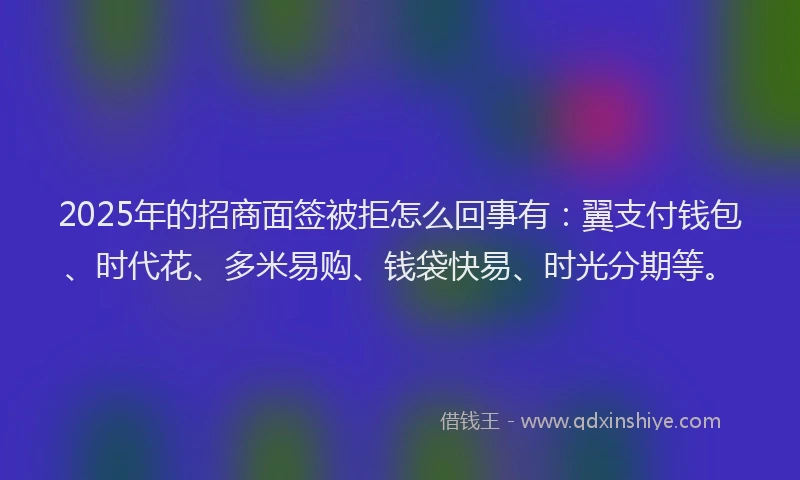 2025年的招商面签被拒怎么回事有：翼支付钱包、时代花、多米易购、钱袋快易、时光分期等。
