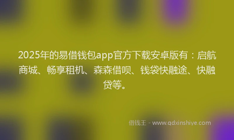 2025年的易借钱包app官方下载安卓版有：启航商城、畅享租机、森森借呗、钱袋快融途、快融贷等。
