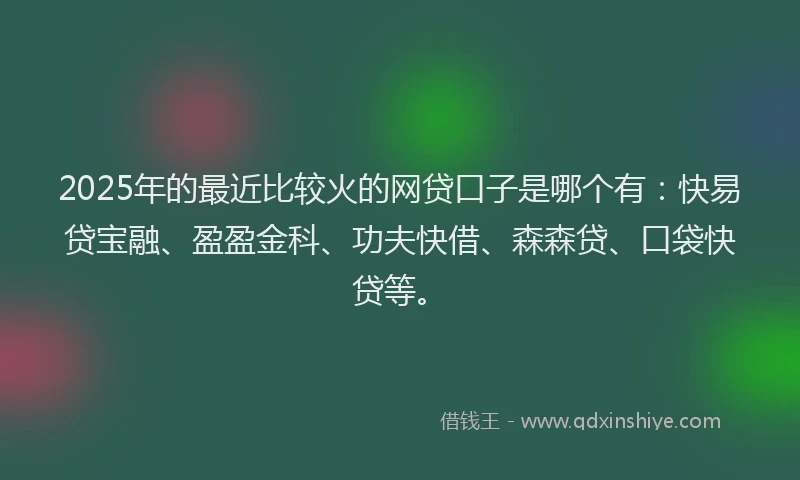 2025年的最近比较火的网贷口子是哪个有：快易贷宝融、盈盈金科、功夫快借、森森贷、口袋快贷等。