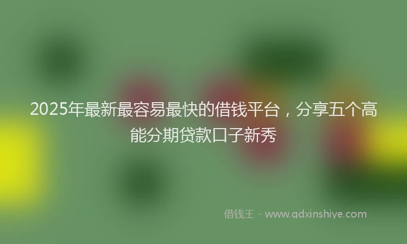 2025年最新最容易最快的借钱平台，分享五个高能分期贷款口子新秀
