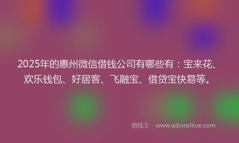 2025年的惠州微信借钱公司有哪些有：宝来花、欢乐钱包、好居客、飞融宝、借贷宝快易等。