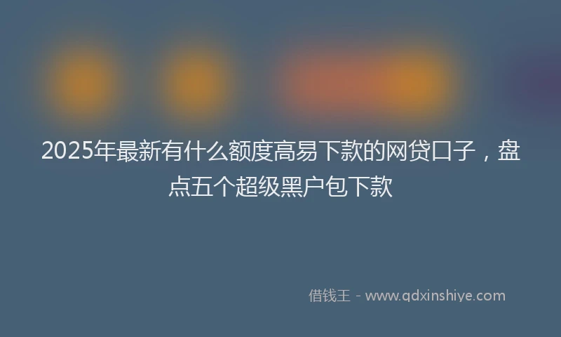 2025年最新有什么额度高易下款的网贷口子，盘点五个超级黑户包下款
