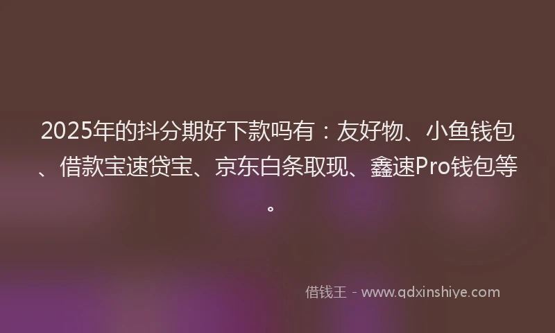 2025年的抖分期好下款吗有：友好物、小鱼钱包、借款宝速贷宝、京东白条取现、鑫速Pro钱包等。