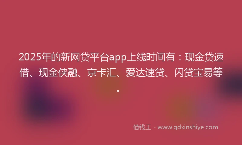 2025年的新网贷平台app上线时间有：现金贷速借、现金侠融、京卡汇、爱达速贷、闪贷宝易等。