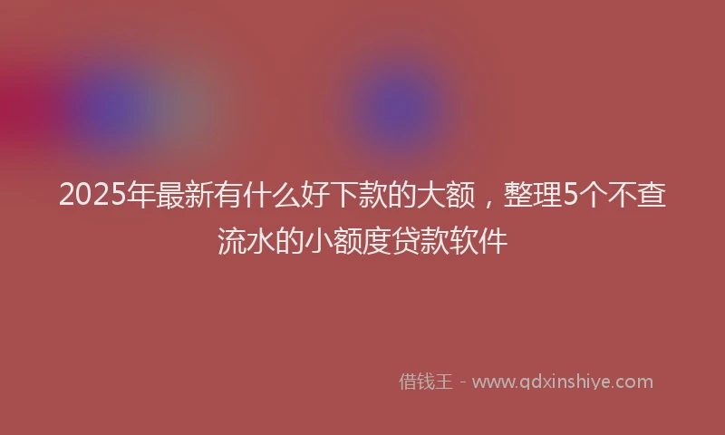 2025年最新有什么好下款的大额，整理5个不查流水的小额度贷款软件