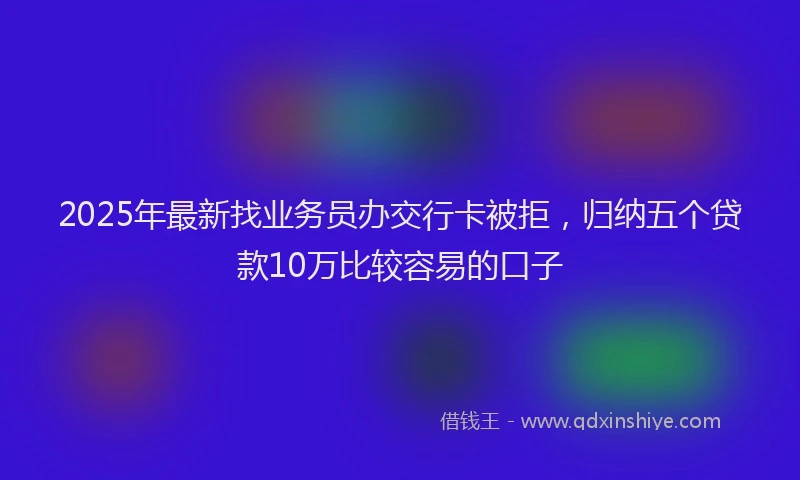 2025年最新找业务员办交行卡被拒，归纳五个贷款10万比较容易的口子