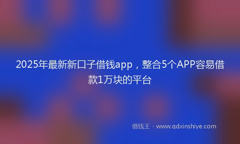 2025年最新新口子借钱app，整合5个APP容易借款1万块的平台