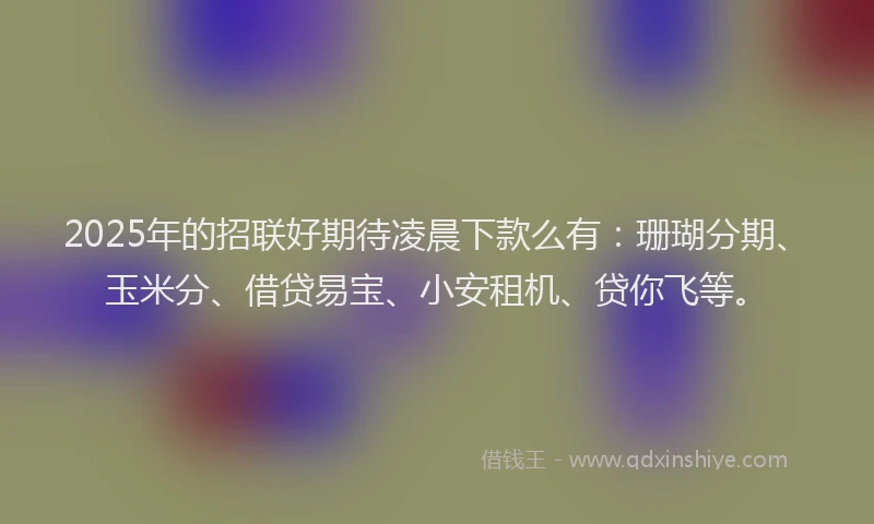 2025年的招联好期待凌晨下款么有：珊瑚分期、玉米分、借贷易宝、小安租机、贷你飞等。