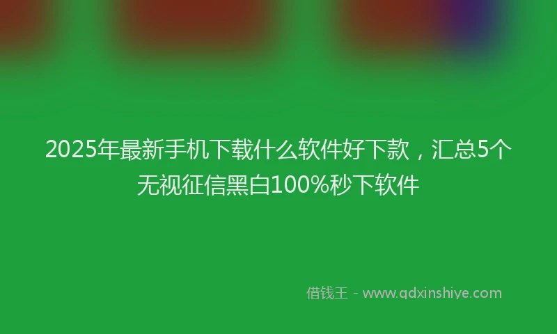 2025年最新手机下载什么软件好下款，汇总5个无视征信黑白100%秒下软件