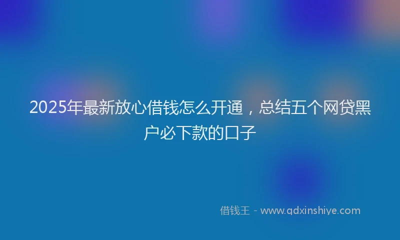2025年最新放心借钱怎么开通，总结五个网贷黑户必下款的口子