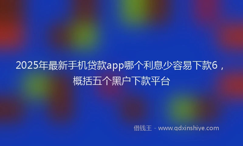 2025年最新手机贷款app哪个利息少容易下款6，概括五个黑户下款平台