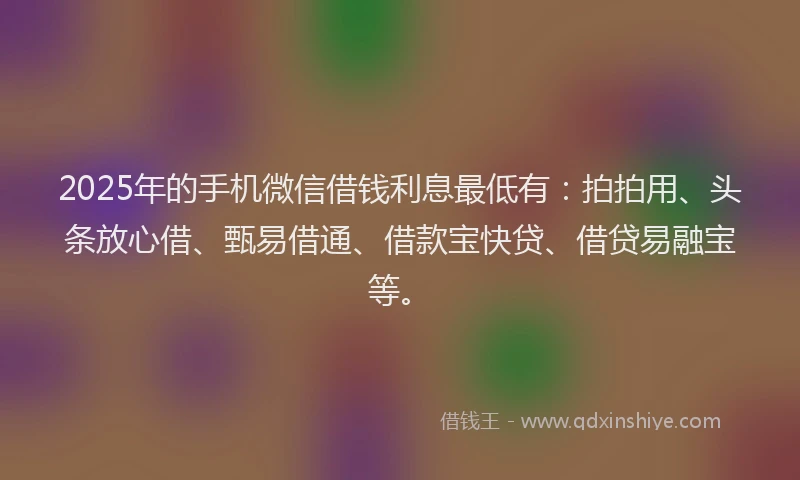 2025年的手机微信借钱利息最低有：拍拍用、头条放心借、甄易借通、借款宝快贷、借贷易融宝等。