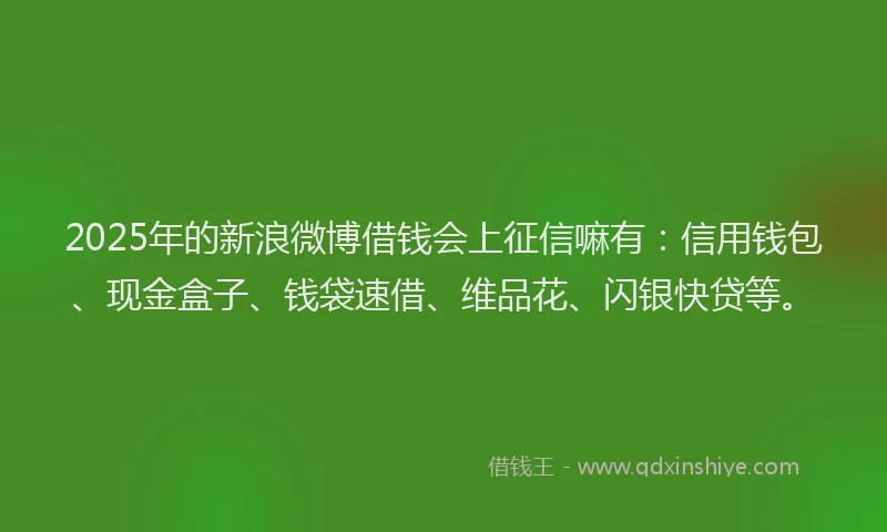 2025年的新浪微博借钱会上征信嘛有：信用钱包、现金盒子、钱袋速借、维品花、闪银快贷等。