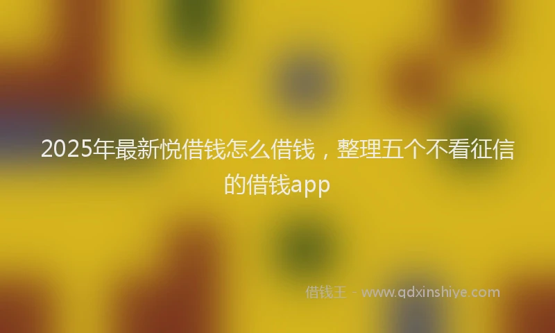 2025年最新悦借钱怎么借钱，整理五个不看征信的借钱app
