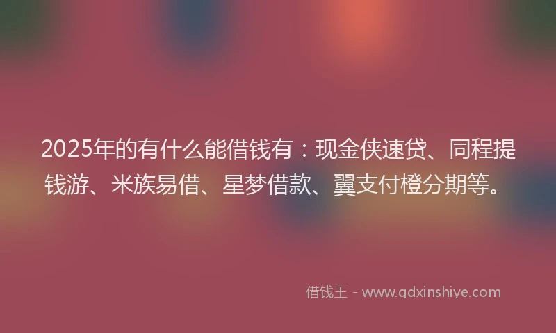 2025年的有什么能借钱有：现金侠速贷、同程提钱游、米族易借、星梦借款、翼支付橙分期等。