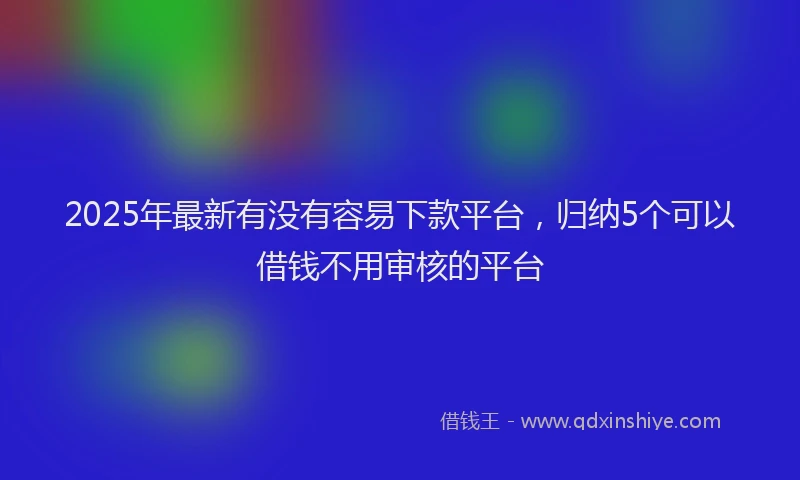 2025年最新有没有容易下款平台，归纳5个可以借钱不用审核的平台
