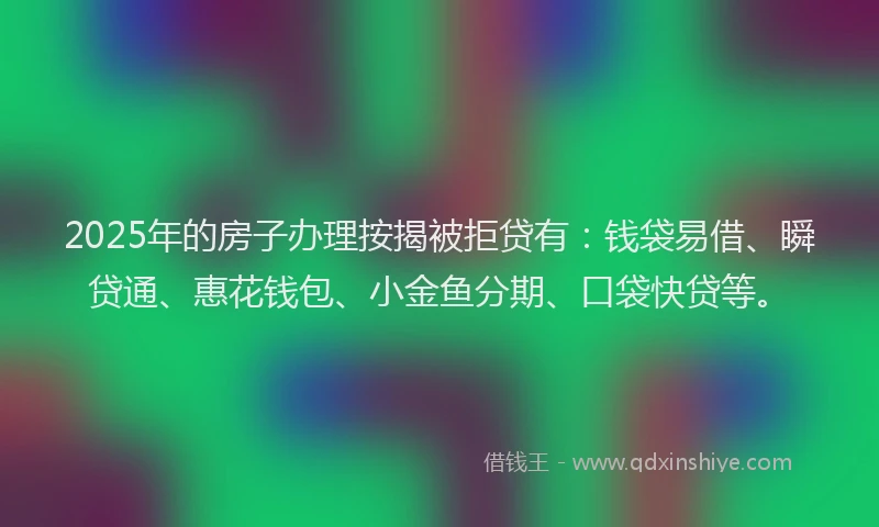 2025年的房子办理按揭被拒贷有：钱袋易借、瞬贷通、惠花钱包、小金鱼分期、口袋快贷等。