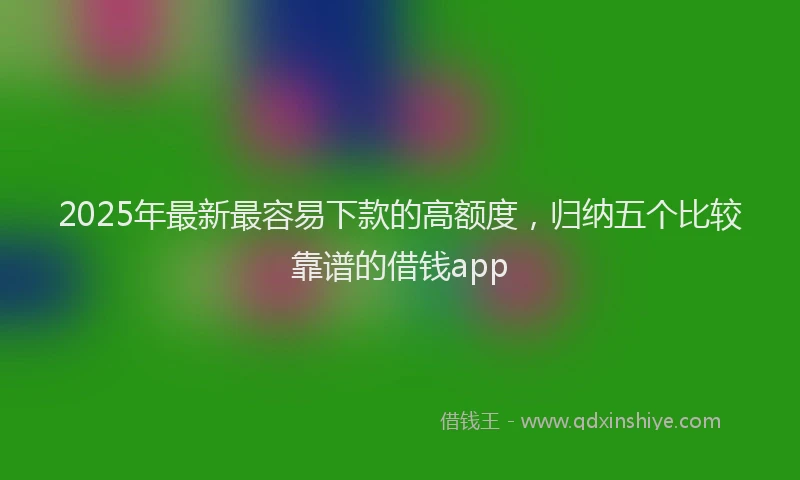 2025年最新最容易下款的高额度，归纳五个比较靠谱的借钱app