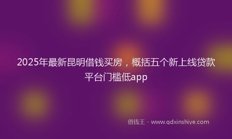 2025年最新昆明借钱买房，概括五个新上线贷款平台门槛低app