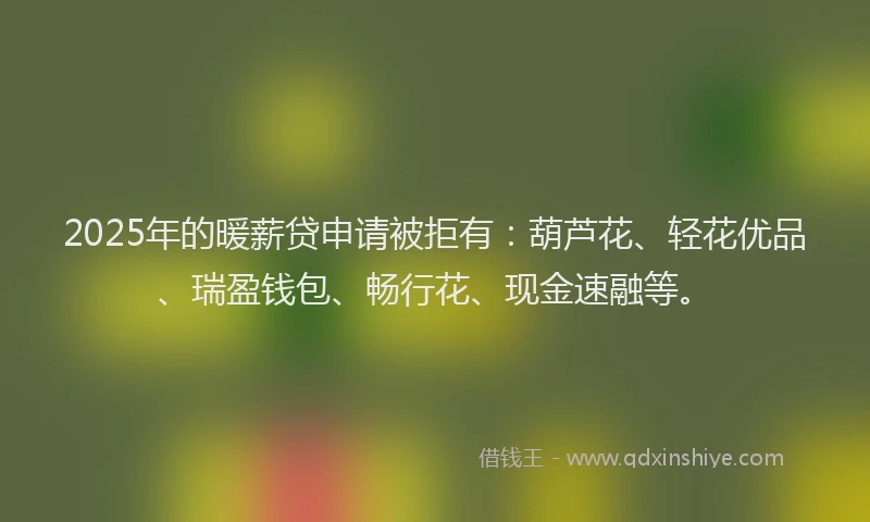 2025年的暖薪贷申请被拒有：葫芦花、轻花优品、瑞盈钱包、畅行花、现金速融等。