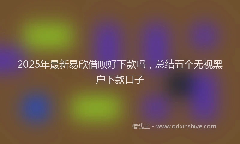 2025年最新易欣借呗好下款吗，总结五个无视黑户下款口子