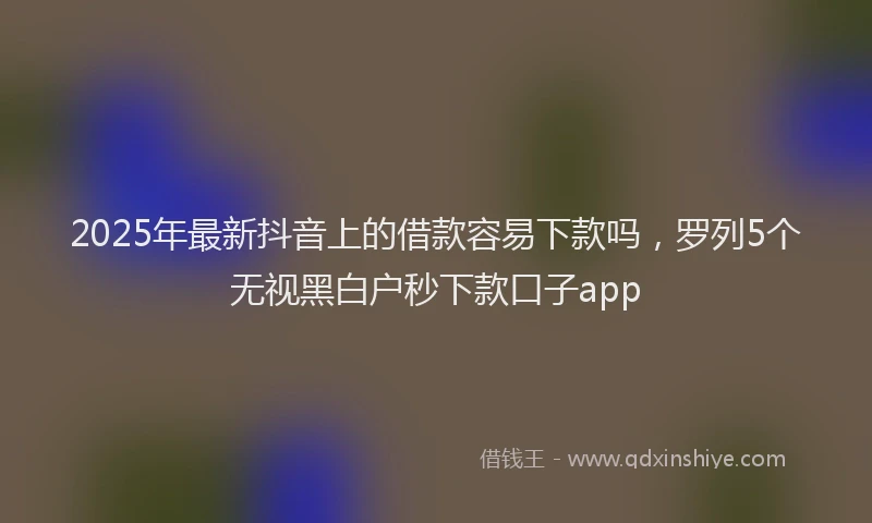 2025年最新抖音上的借款容易下款吗，罗列5个无视黑白户秒下款口子app